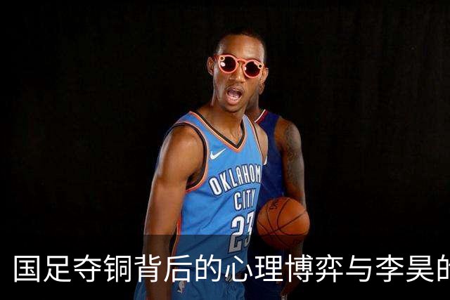 国足夺铜背后的心理博弈与李昊的冷静表现